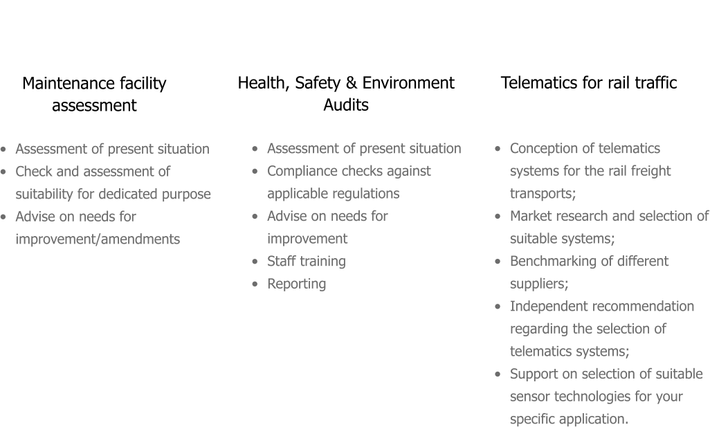 Maintenance facility assessment  Telematics for rail traffic  Health, Safety & Environment Audits  •	Assessment of present situation •	Check and assessment of suitability for dedicated purpose •	Advise on needs for improvement/amendments  •	Conception of telematics systems for the rail freight transports; •	Market research and selection of suitable systems; •	Benchmarking of different suppliers; •	Independent recommendation regarding the selection of telematics systems; •	Support on selection of suitable sensor technologies for your specific application.  •	Assessment of present situation •	Compliance checks against applicable regulations •	Advise on needs for improvement •	Staff training •	Reporting